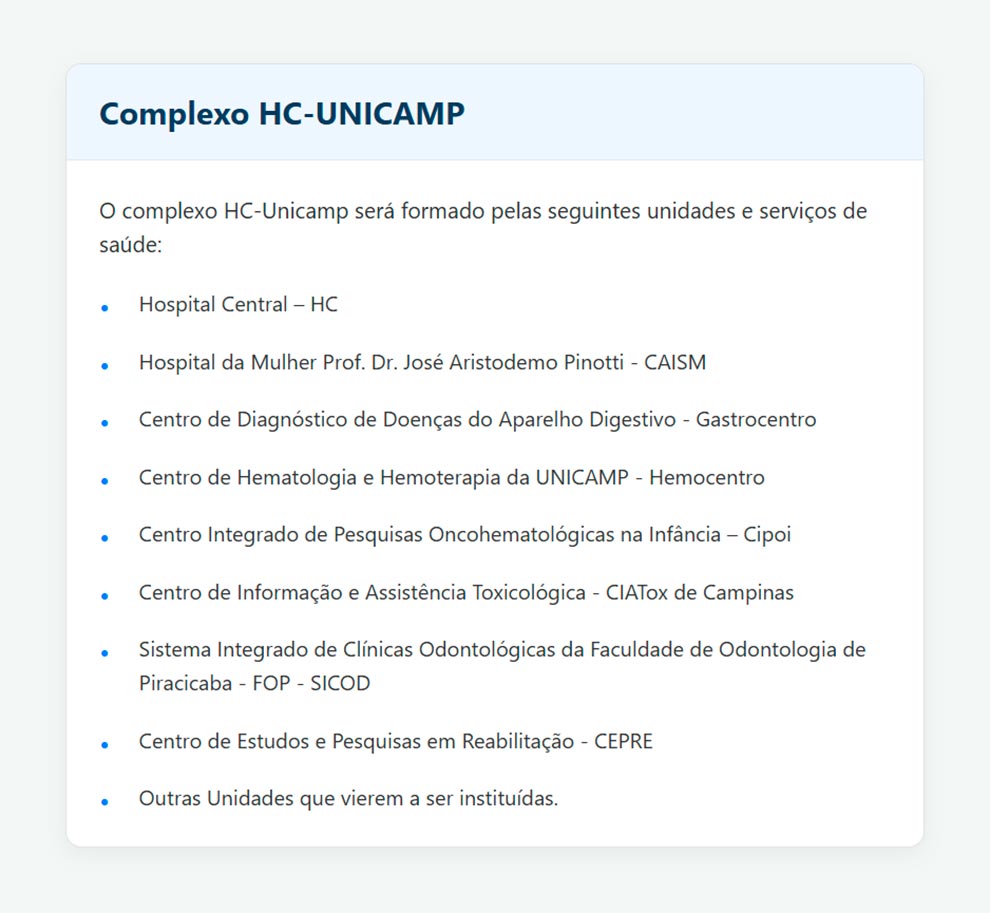 Complexo HC-UNICAMPO complexo HC-UNICAMP será formado pelas seguintes unidades e serviços de saúde:Hospital Central - HCHospital da Mulher Prof. Dr. José Aristodemo Pinotti - CAISMCentro de Diagnóstico de Doenças do Aparelho Digestivo - GastrocentroCentro de Hematologia e Hemoterapia da UNICAMP - HemocentroCentro Integrado de Pesquisas Oncohematológicas na Infância - CipoiCentro de Informação e Assistência Toxicológica - CIATox de CampinasSistema Integrado de Clínicas Odontológicas da Faculdade de Odontologia de Piracicaba FOP - SICODCentro de Estudos e Pesquisas em Reabilitação - CEPREOutras Unidades que vierem a ser instituídas.
